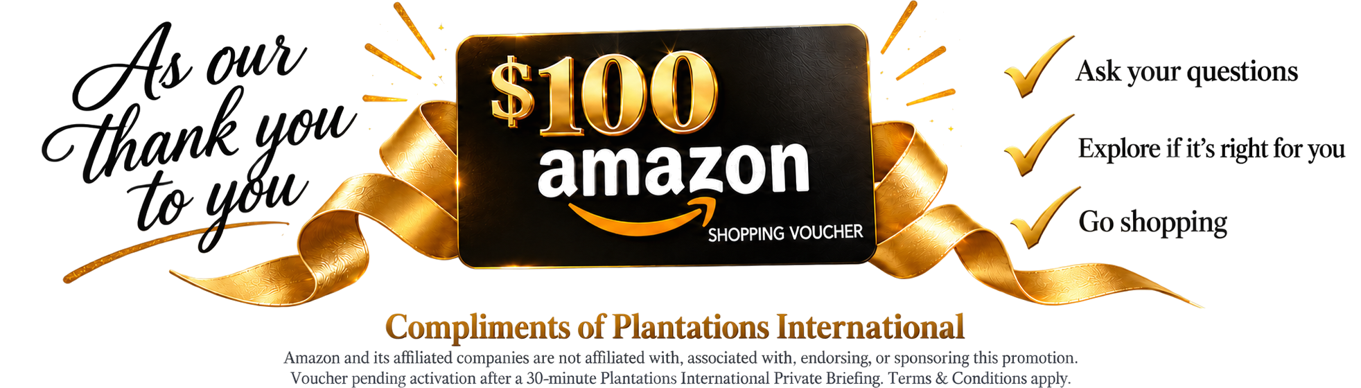 $100 Amazon Shopping Voucher $100 Amazon shopping voucher, compliments of Plantations International. Ask your questions, explore if it is right for you, go shopping.
